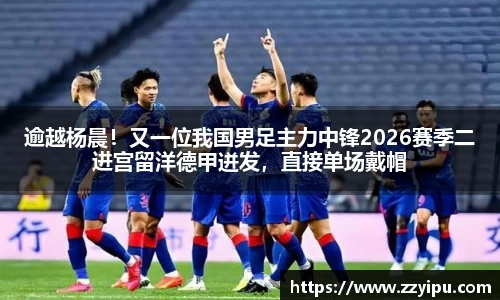 逾越杨晨！又一位我国男足主力中锋2026赛季二进宫留洋德甲迸发，直接单场戴帽